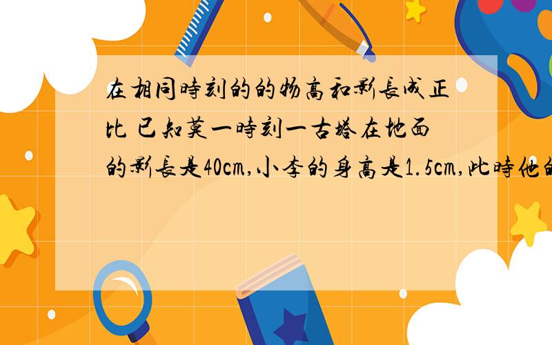 在相同时刻的的物高和影长成正比 已知莫一时刻一古塔在地面的影长是40cm,小李的身高是1.5cm,此时他的影长是3m,求古塔的实际高度是多少