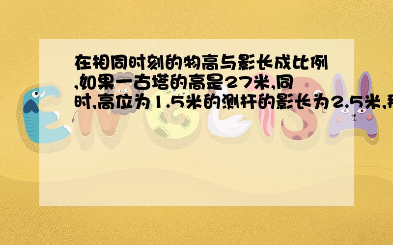 在相同时刻的物高与影长成比例,如果一古塔的高是27米,同时,高位为1.5米的测杆的影长为2.5米,那么古塔在地面上的影长为多少米?