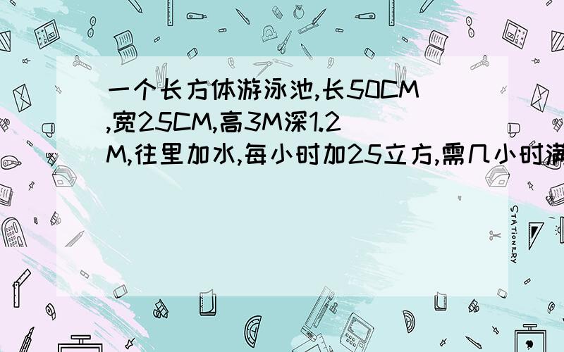 一个长方体游泳池,长50CM,宽25CM,高3M深1.2M,往里加水,每小时加25立方,需几小时满