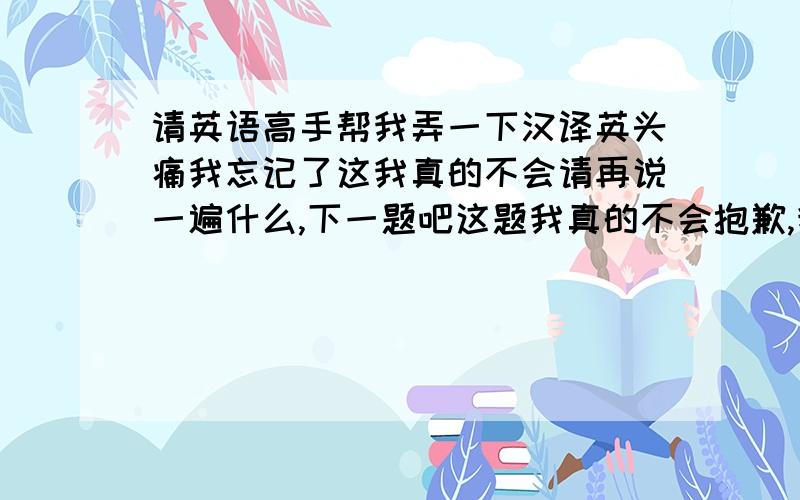 请英语高手帮我弄一下汉译英头痛我忘记了这我真的不会请再说一遍什么,下一题吧这题我真的不会抱歉,我不懂我的口语太差了今天星期六哪里有表现在应该是四点麻烦您了这幅画还可以,虽