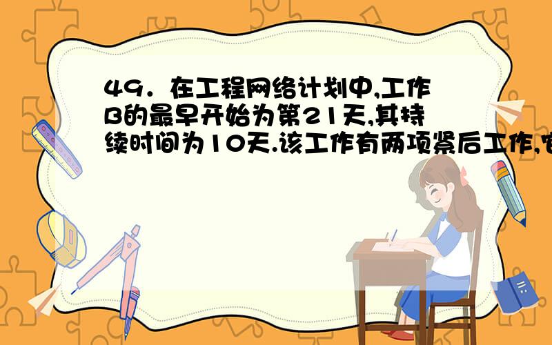 49．在工程网络计划中,工作B的最早开始为第21天,其持续时间为10天.该工作有两项紧后工作,它们的最迟开始时间分别为第40天和第35天,则工作B的总时差为（ ）天.A． 9 B． 4 C． 11 D． 15