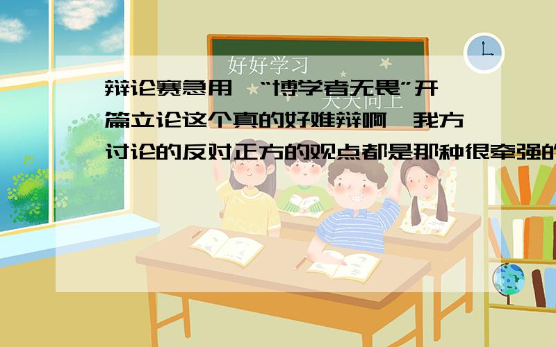 辩论赛急用,“博学者无畏”开篇立论这个真的好难辩啊,我方讨论的反对正方的观点都是那种很牵强的,我们该从那方面反驳啊?