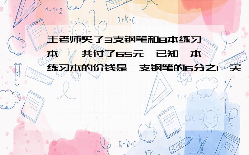 王老师买了3支钢笔和8本练习本,一共付了65元,已知一本练习本的价钱是一支钢笔的6分之1,买一支钢笔和一本练习本各需要多少元?