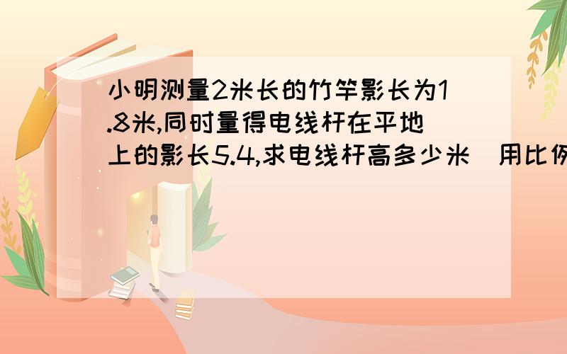 小明测量2米长的竹竿影长为1.8米,同时量得电线杆在平地上的影长5.4,求电线杆高多少米（用比例解）