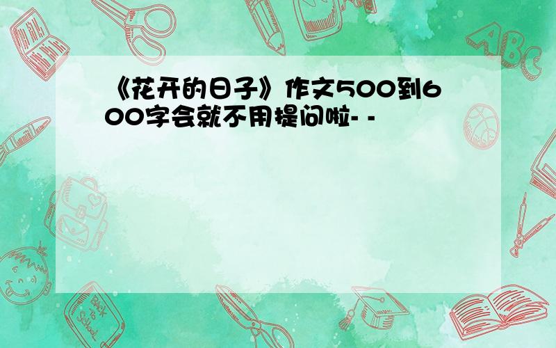 《花开的日子》作文500到600字会就不用提问啦- -