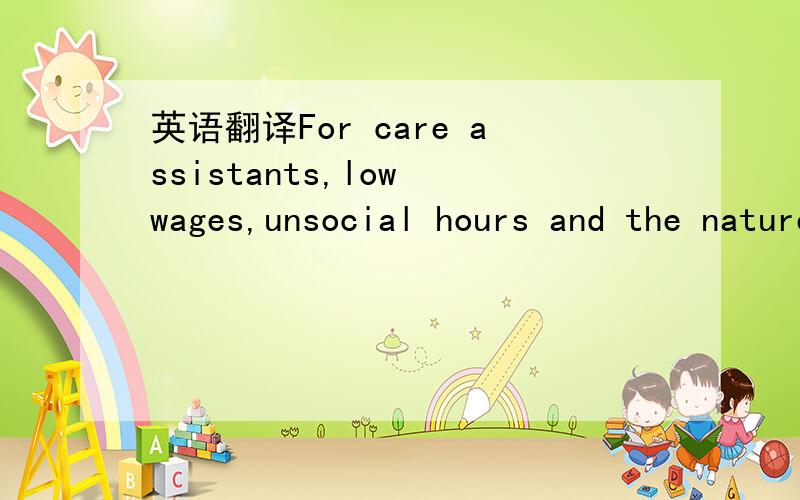 英语翻译For care assistants,low wages,unsocial hours and the nature of thework itself were seen as barriers to recruitment,and the homes relied on apool of people in the local labour market who might,for example,find itdifficult to find other wor