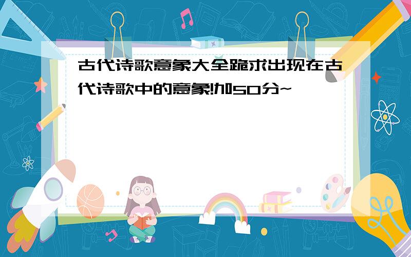 古代诗歌意象大全跪求出现在古代诗歌中的意象!加50分~