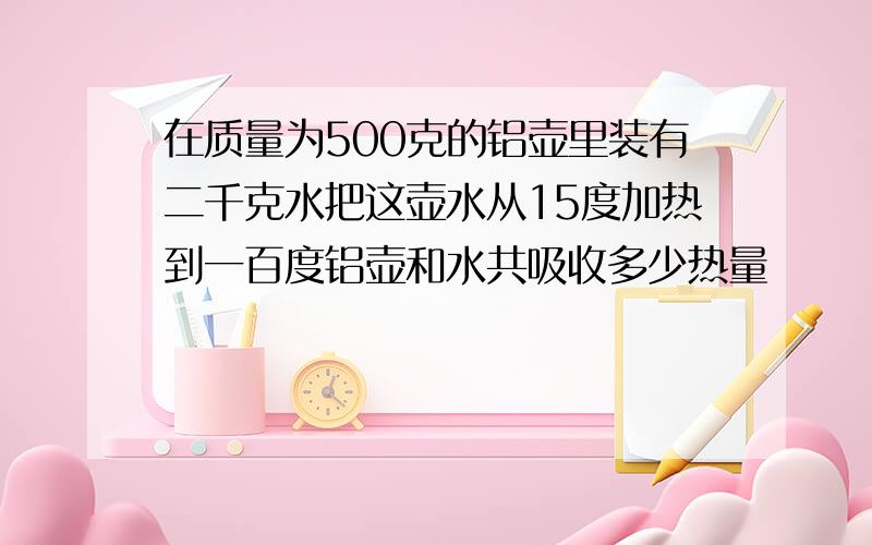 在质量为500克的铝壶里装有二千克水把这壶水从15度加热到一百度铝壶和水共吸收多少热量