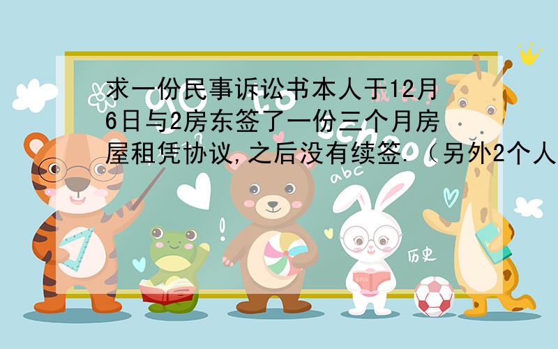 求一份民事诉讼书本人于12月6日与2房东签了一份三个月房屋租凭协议,之后没有续签.（另外2个人是刚签的协议）.但是交了三个月的房租.4月6日,家中没有人的情况下,由于二房东提交供的洗衣