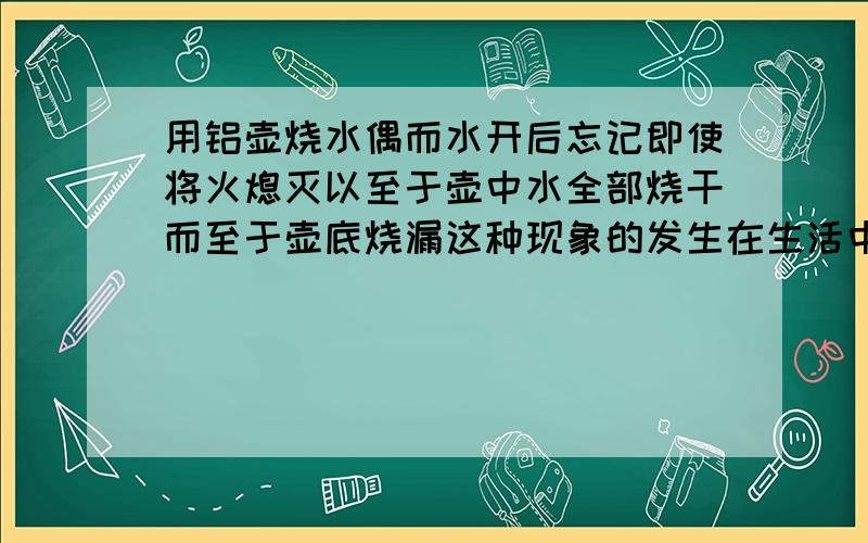 用铝壶烧水偶而水开后忘记即使将火熄灭以至于壶中水全部烧干而至于壶底烧漏这种现象的发生在生活中很危险请你解释这一现象