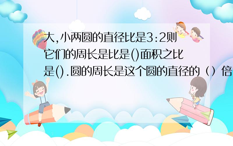 大,小两圆的直径比是3:2则它们的周长是比是()面积之比是().圆的周长是这个圆的直径的（）倍,半径的（）