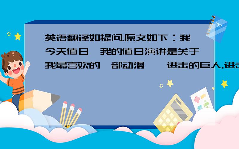 英语翻译如提问.原文如下：我今天值日,我的值日演讲是关于我最喜欢的一部动漫——进击的巨人.进击的巨人的主角艾伦•耶格尔是一个非常坚强特别的人,他向往着墙壁之外的世界,向往