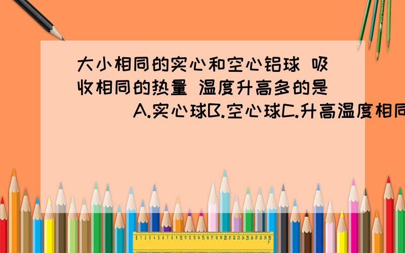 大小相同的实心和空心铝球 吸收相同的热量 温度升高多的是（ ） A.实心球B.空心球C.升高温度相同D.无法判定