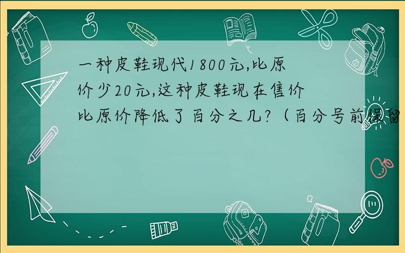 一种皮鞋现代1800元,比原价少20元,这种皮鞋现在售价比原价降低了百分之几?（百分号前保留一位小数）