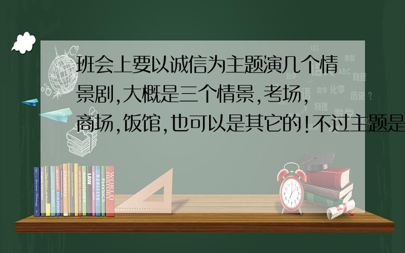 班会上要以诚信为主题演几个情景剧,大概是三个情景,考场,商场,饭馆,也可以是其它的!不过主题是诚信!每个只要3到5分钟就好,要搞笑一点,每个情景会有一个天使一个恶魔来体现心理斗争!写