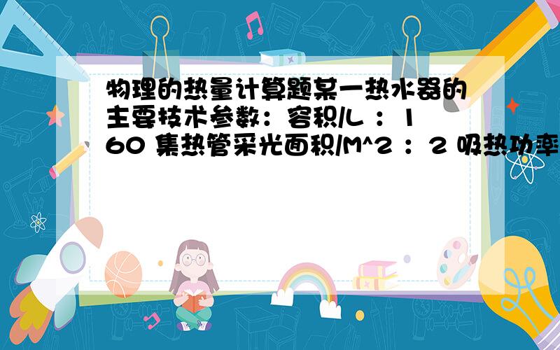 物理的热量计算题某一热水器的主要技术参数：容积/L ：160 集热管采光面积/M^2 ：2 吸热功率/KW ：2 电热管额定功率/KW ：2冬天,该热水器装满了5℃的冷水,集热管平均吸热功率是1250W,热水器的