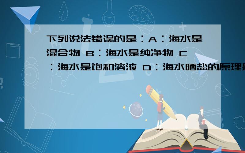 下列说法错误的是：A：海水是混合物 B：海水是纯净物 C：海水是饱和溶液 D：海水晒盐的原理是蒸发溶剂得到