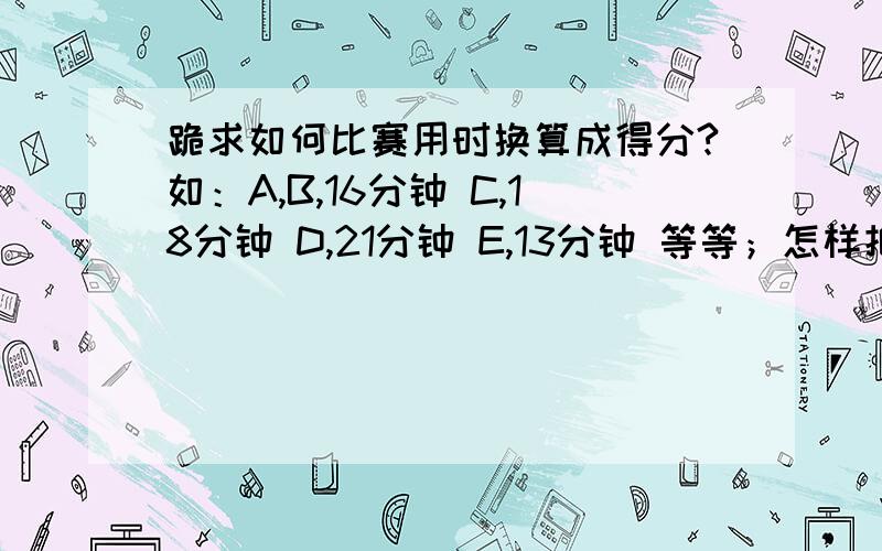 跪求如何比赛用时换算成得分?如：A,B,16分钟 C,18分钟 D,21分钟 E,13分钟 等等；怎样把比赛用时间换算成总分为100分的得分,