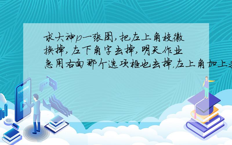 求大神p一张图,把左上角校徽换掉,左下角字去掉,明天作业急用右面那个选项框也去掉，左上角加上我们学校的校徽