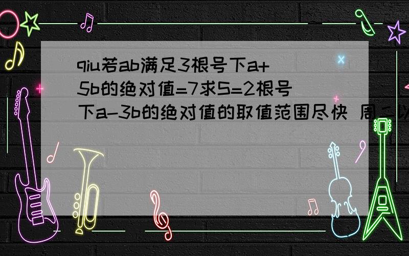 qiu若ab满足3根号下a+5b的绝对值=7求S=2根号下a-3b的绝对值的取值范围尽快 周二以前