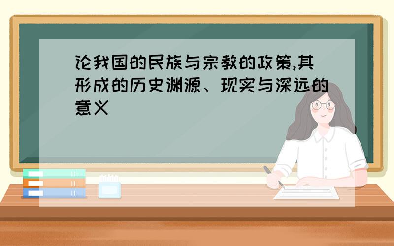 论我国的民族与宗教的政策,其形成的历史渊源、现实与深远的意义