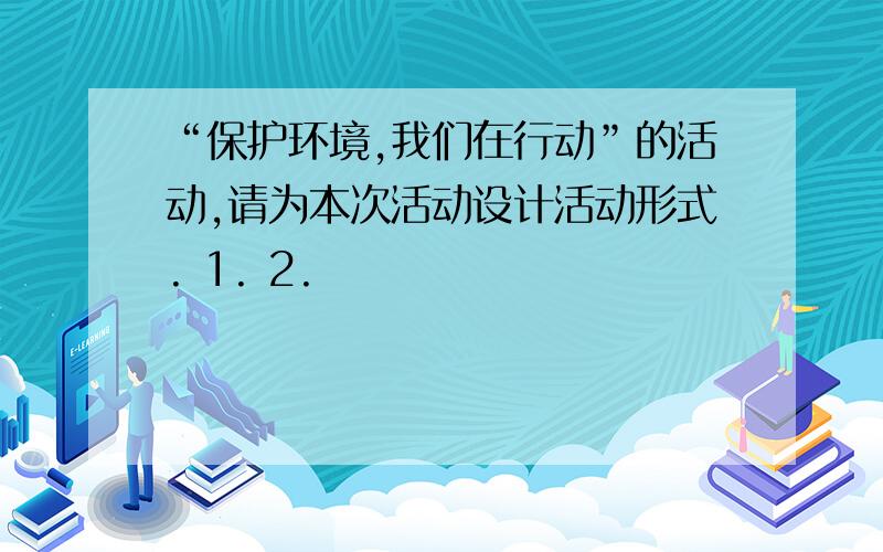 “保护环境,我们在行动”的活动,请为本次活动设计活动形式. 1. 2.