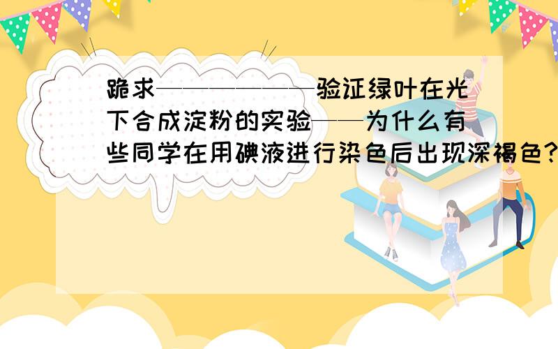 跪求——————验证绿叶在光下合成淀粉的实验——为什么有些同学在用碘液进行染色后出现深褐色?急!速度在哪里!