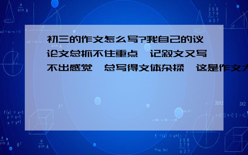 初三的作文怎么写?我自己的议论文总抓不住重点,记叙文又写不出感觉,总写得文体杂揉,这是作文大忌,但我能隐约感到和八股一样,作文是有规律和格式的,