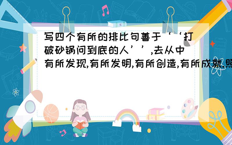 写四个有所的排比句善于‘‘打破砂锅问到底的人’’,去从中有所发现,有所发明,有所创造,有所成就.照样子写一个