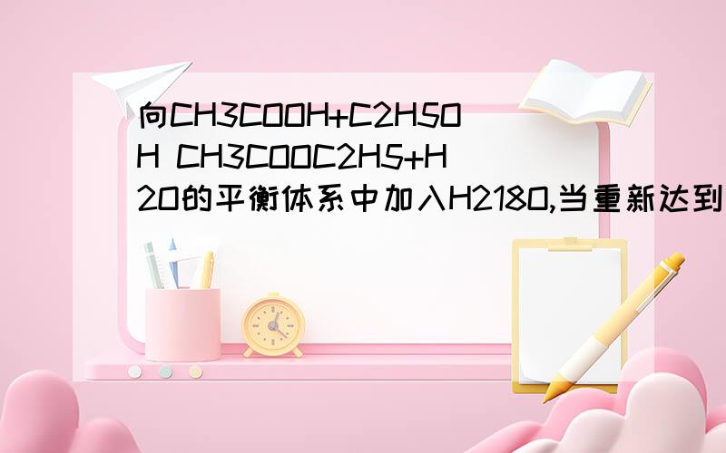 向CH3COOH+C2H5OH CH3COOC2H5+H2O的平衡体系中加入H218O,当重新达到平衡时,18O原子还应存在A乙酸乙酯 B乙酸中 C水中 D乙酸,乙酸乙酯和水中