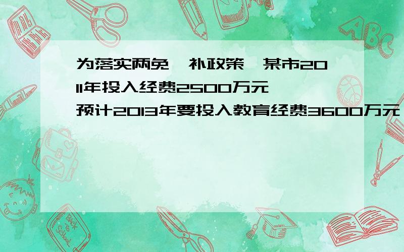 为落实两免一补政策,某市2011年投入经费2500万元,预计2013年要投入教育经费3600万元,已知2011年至2013年的教育经费投入以相同的百分率逐年增长,则2012年要投入的经费为多少万元?