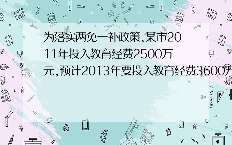 为落实两免一补政策,某市2011年投入教育经费2500万元,预计2013年要投入教育经费3600万元,为落实两免一补政策,某市2011年投入教育经费2500万元,预计2013年要投入教育经费3600万元,已知2011年至2013