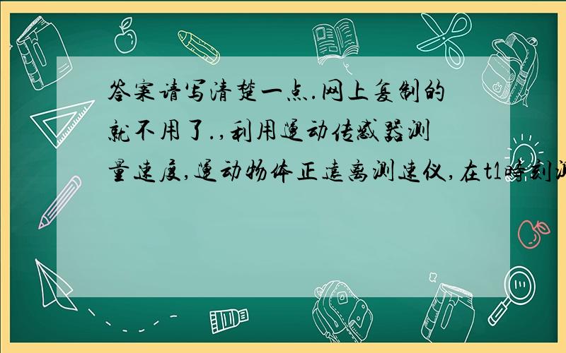 答案请写清楚一点.网上复制的就不用了.,利用运动传感器测量速度,运动物体正远离测速仪,在t1时刻测速仪向运动物体发出超声波,经物体反射后,在t1+Δt1时刻测速仪接收到反射信号；过一段很