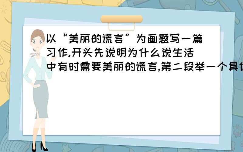 以“美丽的谎言”为画题写一篇习作.开头先说明为什么说生活中有时需要美丽的谎言,第二段举一个具体事例.结尾段总结全文,进一步说明谎言并不是十恶不赫的.生活中有时的确需要美丽的