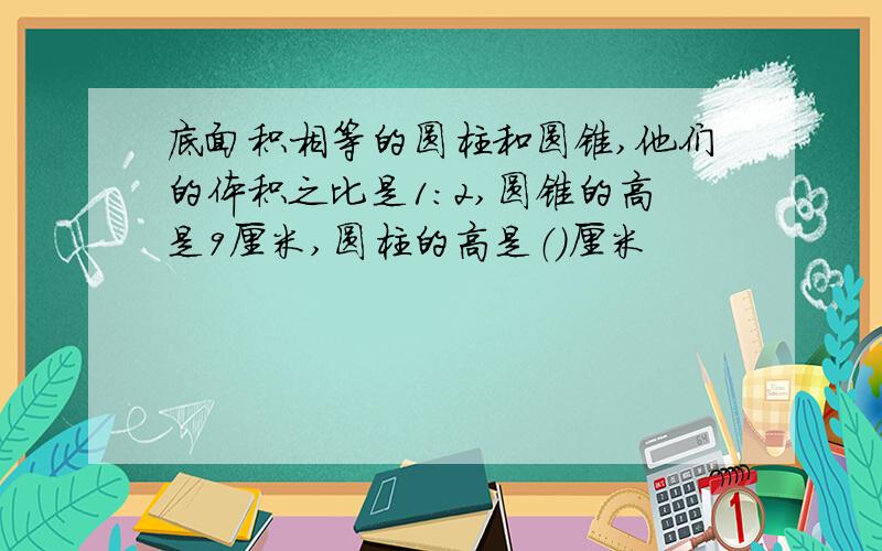 底面积相等的圆柱和圆锥,他们的体积之比是1:2,圆锥的高是9厘米,圆柱的高是（）厘米