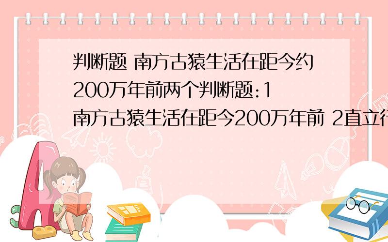 判断题 南方古猿生活在距今约200万年前两个判断题:1 南方古猿生活在距今200万年前 2直立行走是人类进化史上具有决定意义的一步