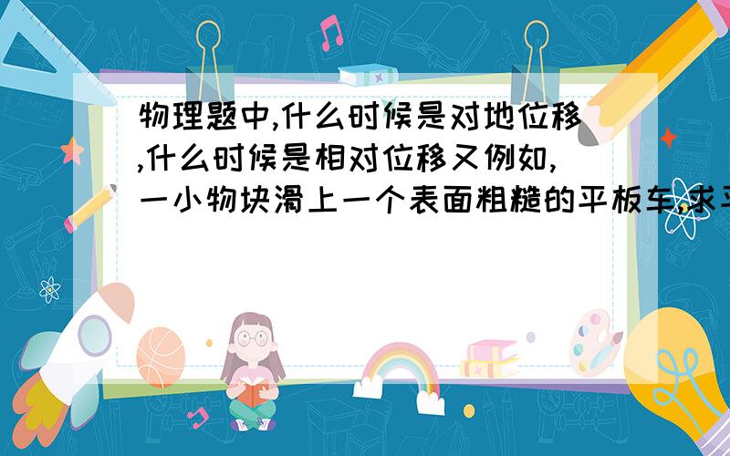 物理题中,什么时候是对地位移,什么时候是相对位移又例如,一小物块滑上一个表面粗糙的平板车,求平板车的长,用什么位移,为什么?