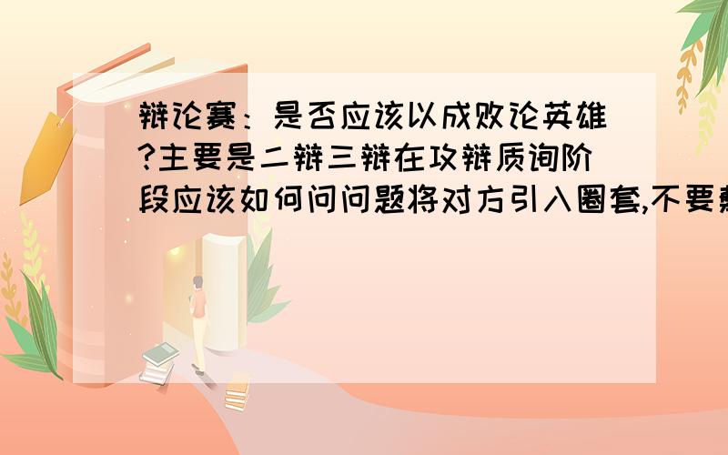 辩论赛：是否应该以成败论英雄?主要是二辩三辩在攻辩质询阶段应该如何问问题将对方引入圈套,不要敷衍!还有就是自由辩应该问哪些问题,帮忙想五个以上!（最好新颖点）补充：我方这边