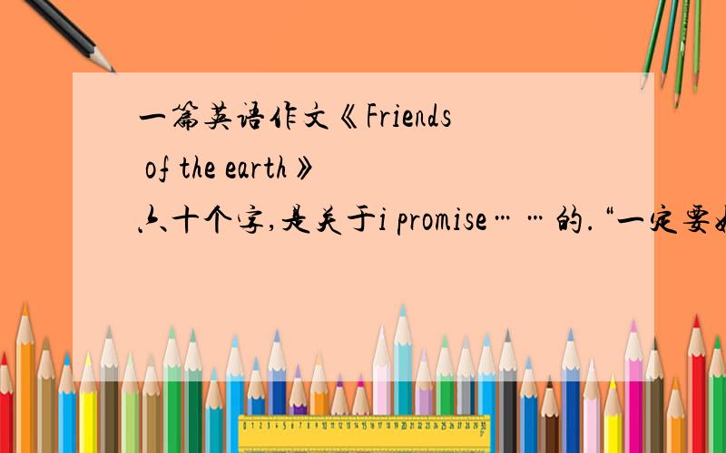 一篇英语作文《Friends of the earth》六十个字,是关于i promise……的.“一定要好的哦!