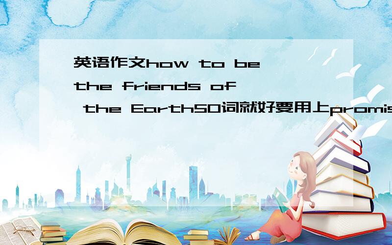 英语作文how to be the friends of the Earth50词就好要用上promise to do和promise not to do的句型