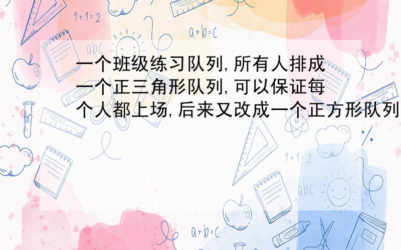 一个班级练习队列,所有人排成一个正三角形队列,可以保证每个人都上场,后来又改成一个正方形队列,也能保证第个人上场.如是正方形队列的每条边比三角形队列的每条边少站5个人,则这个班