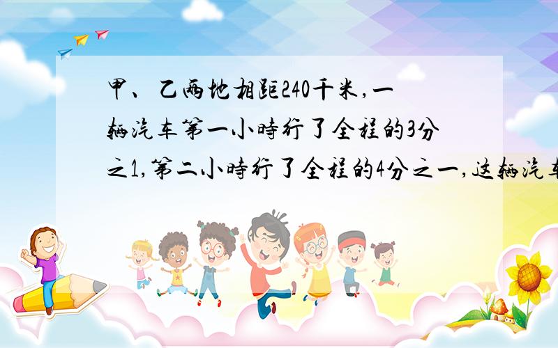 甲、乙两地相距240千米,一辆汽车第一小时行了全程的3分之1,第二小时行了全程的4分之一,这辆汽车的前两个小时共行驶了多少千米?（我要算式明确,要简算得!）