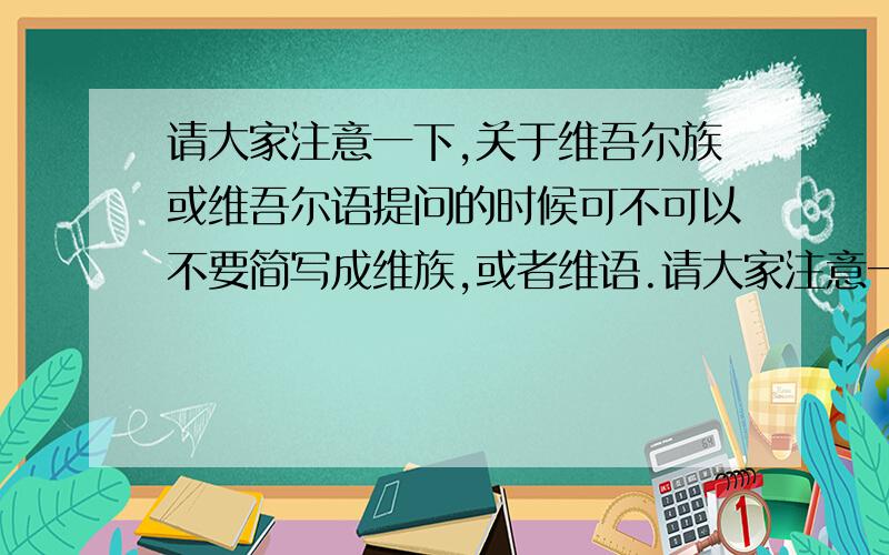 请大家注意一下,关于维吾尔族或维吾尔语提问的时候可不可以不要简写成维族,或者维语.请大家注意一下,根本没有维族或维语的说法,正确的应该是维吾尔族,维吾尔语.麻烦大家以后注意一下