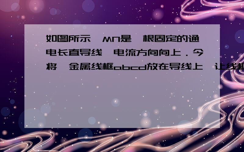 如图所示,MN是一根固定的通电长直导线,电流方向向上．今将一金属线框abcd放在导线上,让线框的位置偏向导线的左边,两者彼此绝缘．当导线中的电流突然增大时,ab段cd段导线所受安培力的方