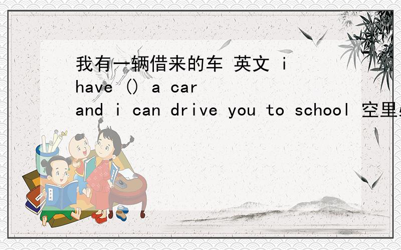 我有一辆借来的车 英文 i have () a car and i can drive you to school 空里必须是borrow 什么形式才对呢