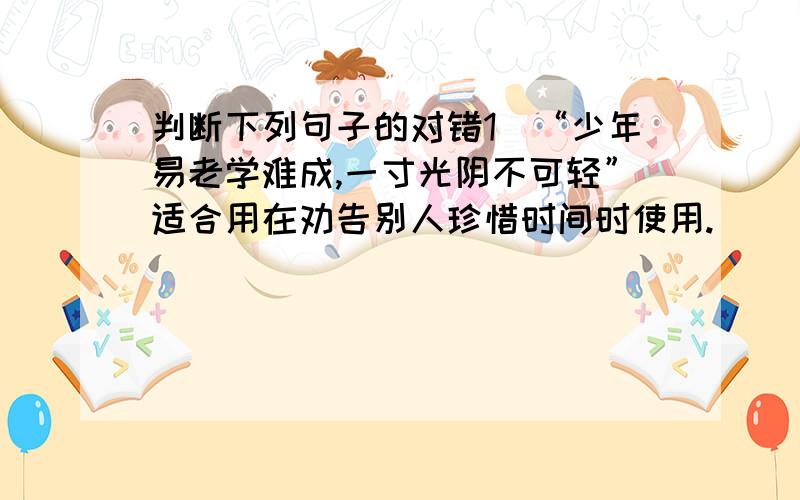 判断下列句子的对错1．“少年易老学难成,一寸光阴不可轻”适合用在劝告别人珍惜时间时使用.（  ）  2．“看它从着急  慢慢地走  总会到的  慢慢地嚼  总会吃饱的  ”中的空白处应填的标