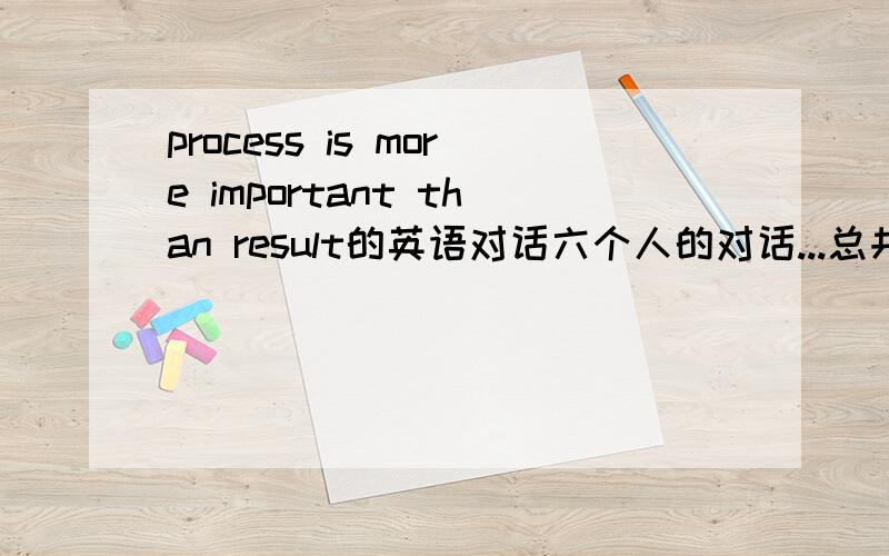 process is more important than result的英语对话六个人的对话...总共五分钟左右......最好今天给~要写得还行..不是中式12月20日中午十二点后就不要了