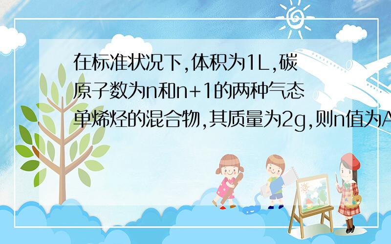 在标准状况下,体积为1L,碳原子数为n和n+1的两种气态单烯烃的混合物,其质量为2g,则n值为A.1 B.2 C.3 D.4