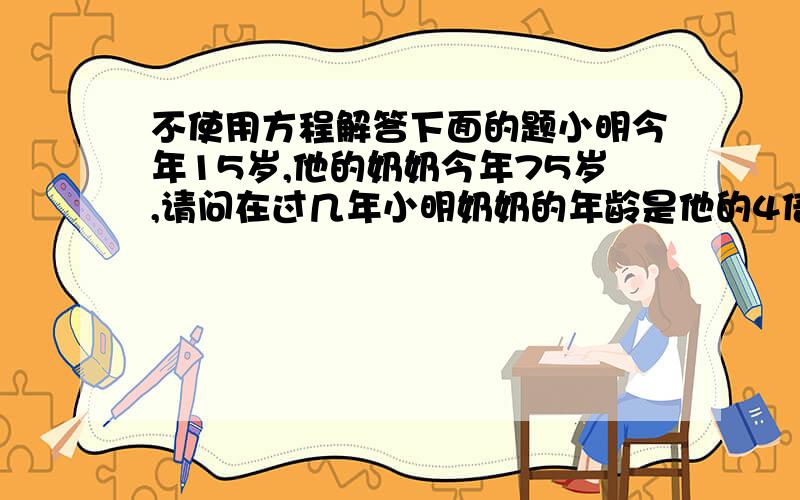 不使用方程解答下面的题小明今年15岁,他的奶奶今年75岁,请问在过几年小明奶奶的年龄是他的4倍?要求:不要使用方程计算,要写明计算的理由.