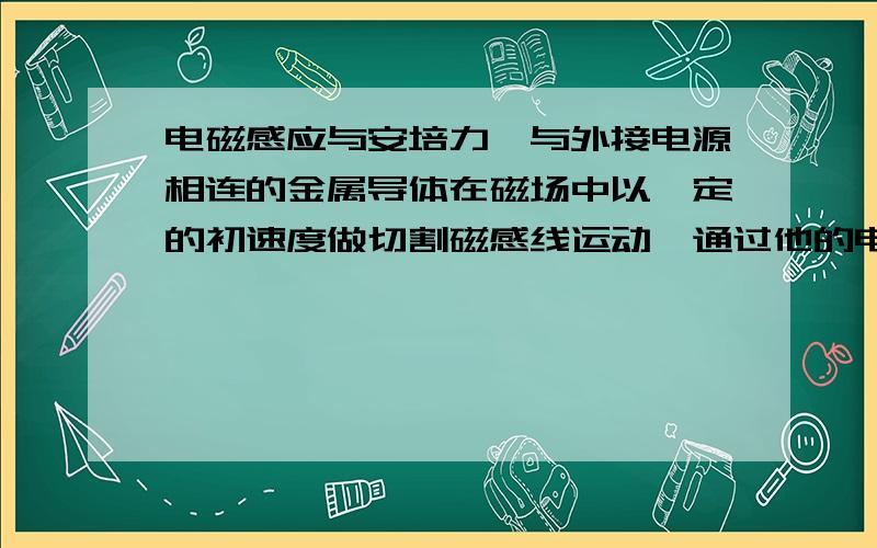 电磁感应与安培力一与外接电源相连的金属导体在磁场中以一定的初速度做切割磁感线运动,通过他的电流将怎样变化?